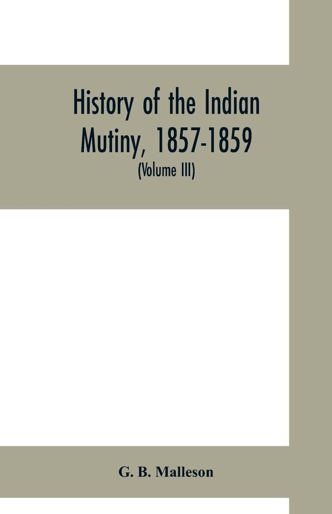 History of the Indian mutiny 1857-1859. Commencing from the close of the second volume of Sir John Kaye's History of the Sepoy war (Volume III)