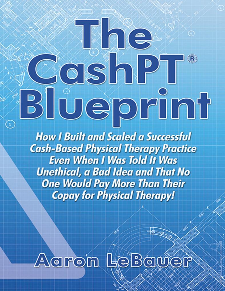 The CashPT® Blueprint: How I Built and Scaled a Successful Cash-Based Physical Therapy Practice Even When I Was Told It Was Unethical a Bad Idea and That No One Would Pay More Than Their Copay for Physical Therapy!