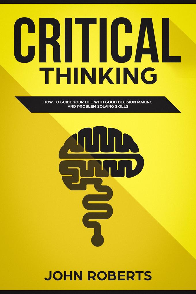 Critical Thinking: How to Guide your Life with Good Decision Making and Problem Solving Skills