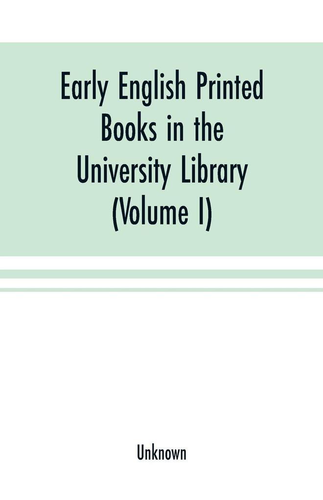 Early English printed books in the University Library Cambridge (1475 to 1640) (Volume I) Caxton to F. Kingston