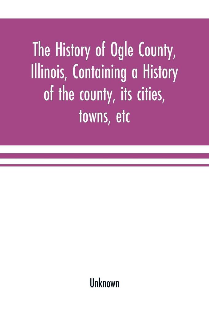 The history of Ogle County Illinois containing a history of the county its cities towns etc. a biographical directory of its citizens war record of its volunteers in the late rebellion general and local statistics Portraits of early settlers and p