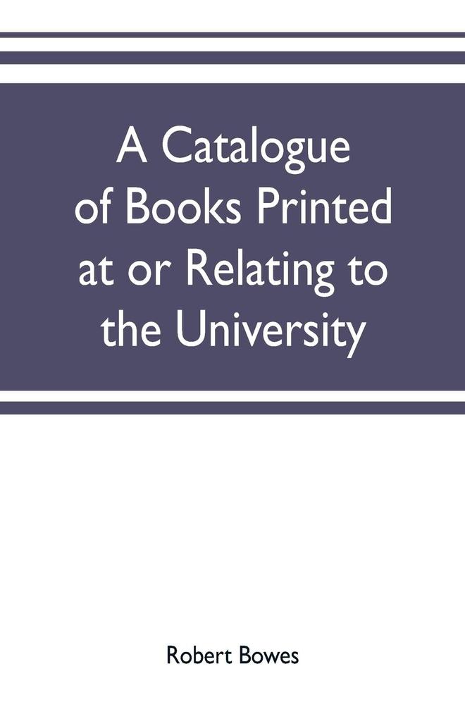 A catalogue of books printed at or relating to the University town & county of Cambridge from 1521 to 1893 with bibliographical and biographical notes