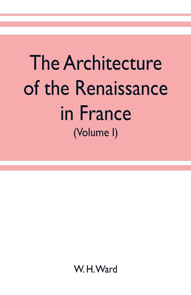 The architecture of the renaissance in France a history of the evolution of the arts of building decoration and garden design under classical influence from 1495 to 1830 (Volume I)