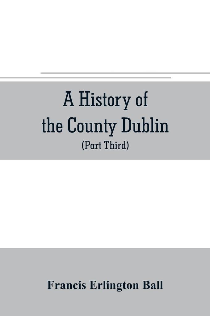 A history of the County Dublin; the people parishes and antiquities from the earliest times to the close of the eighteenth century Part Third Being a History of that Portion of the County Comprised within the Parishes Tallaght Cruagh Whiteghurch Kilgo