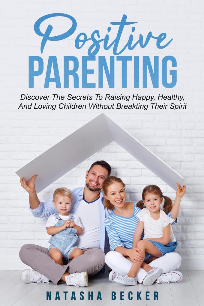 Positive Parenting: Discover The Secrets To Raising Happy Healthy And Loving Children Without Breaking Their Spirit