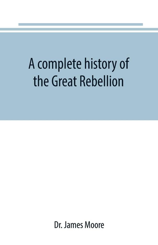 A complete history of the Great Rebellion ; or The Civil War in the United States 1861-1865 Comprising a full and impartial account of the Military and Naval Operations with vivid and accurate descriptions of the various battles bombardments Skirmish