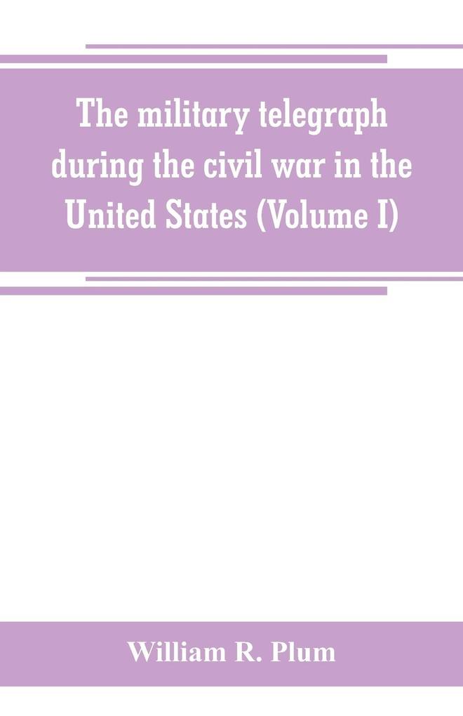 The military telegraph during the civil war in the United States with an exposition of ancient and modern means of communication and of the federal and Confederate cipher systems;aloso a running account of the war between the states (Volume I)