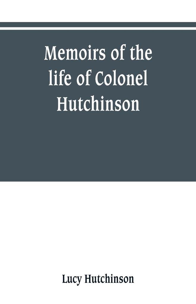 Memoirs of the life of Colonel Hutchinson Governor of Nottingham Castle and Town representative of the County of Nottingham in the Long Parliament and of the Town of Nottingham in the first parliament of Charles the Second with original anecdotes of m