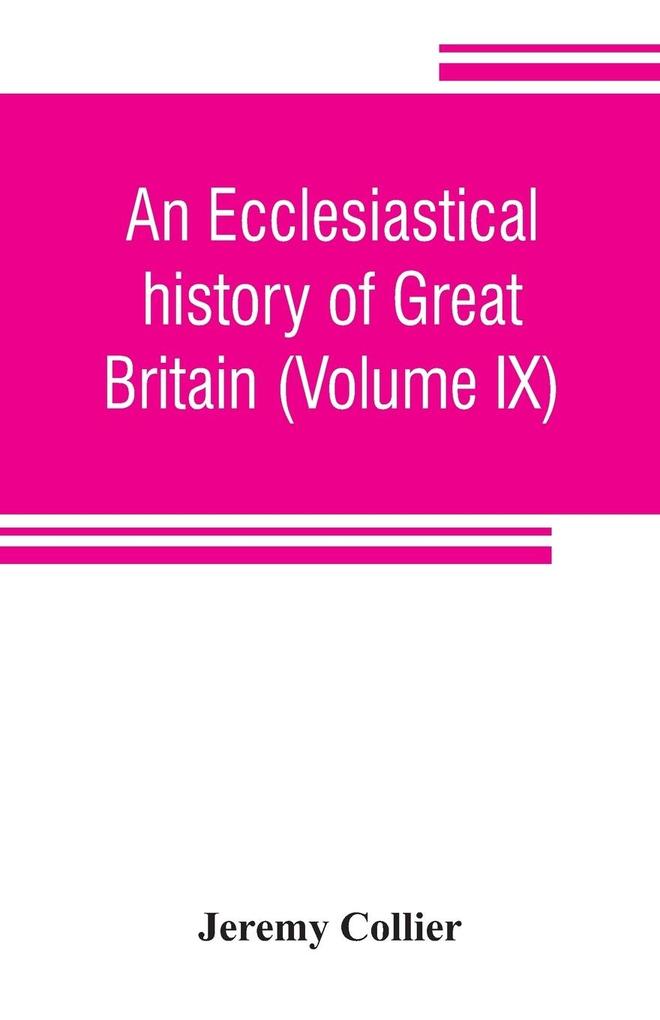 An ecclesiastical history of Great Britain (Volume IX); chiefly of England from the first planting of Christianity to the end of the reign of King Charles the Second; with a brief account of the affairs of religion in Ireland. Collected from the best an