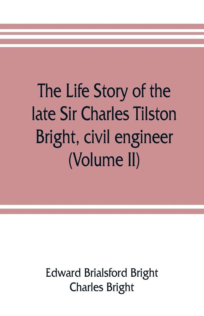 The life story of the late Sir Charles Tilston Bright civil engineer; with which is incorporated the story of the Atlantic cable and the first telegraph to India and the colonies (Volume II)
