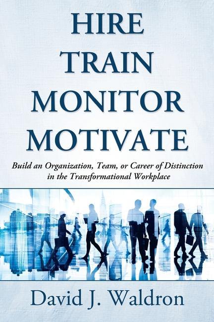 Hire Train Monitor Motivate: Build an Organization Team or Career of Distinction in the Transformational Workplace