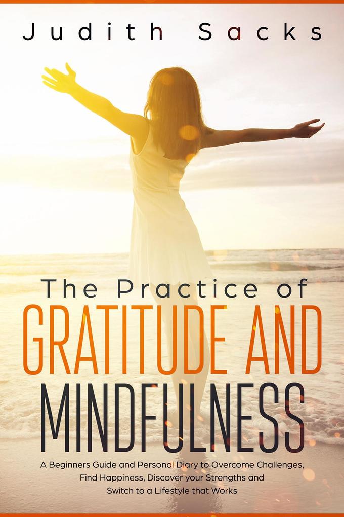 The Practice of Gratitude and Mindfulness: A Beginners Guide and Personal Diary to Overcome Challenges Find Happiness Discover your Strengths and Switch to a Lifestyle that Works