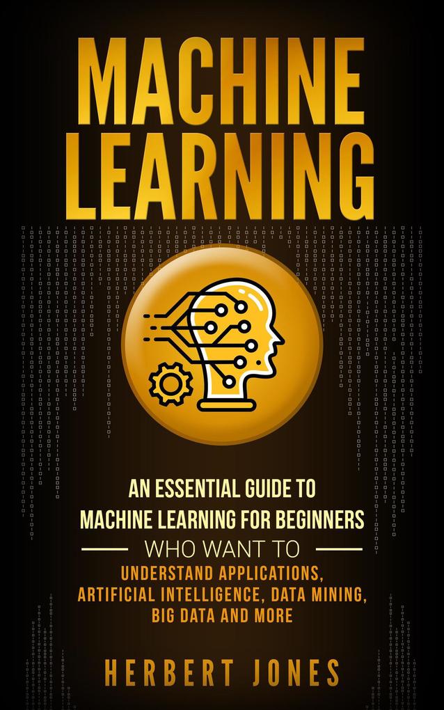 Machine Learning: An Essential Guide to Machine Learning for Beginners Who Want to Understand Applications Artificial Intelligence Data Mining Big Data and More