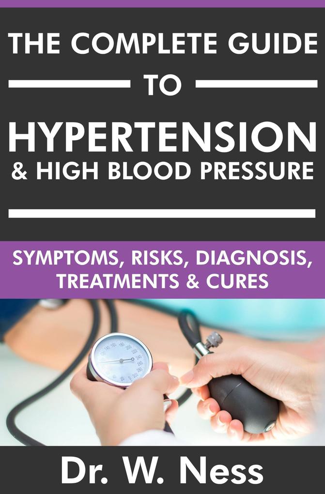 The Complete Guide to Hypertension & High Blood Pressure: Symptoms Risks Diagnosis Treatments & Cures