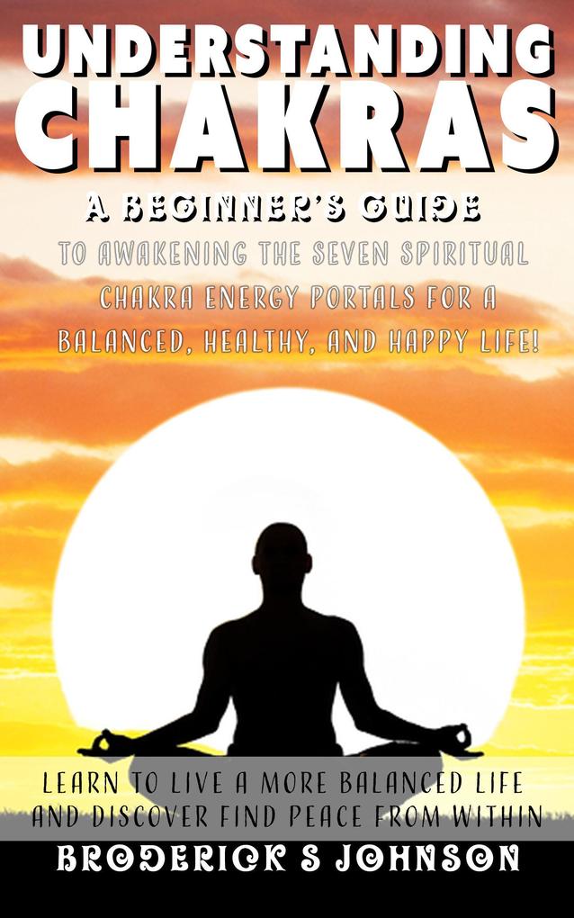 Understanding Chakras: A Beginner‘s Guide To Awakening The Seven Spiritual Chakra Energy Portals for a Balanced Healthy and Happy Life! (Meditation Mindfulness - Life Transformation Series #3)
