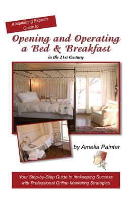 Opening and Operating a Bed & Breakfast in the 21st Century: Your Step-By-Step Guide to Inn Keeping Success with Professional Online Marketing Strateg