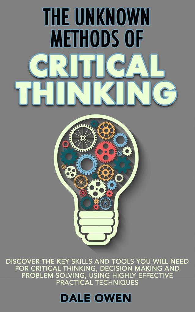 The Unknown Methods of Critical Thinking: Discover The Key Skills and Tools You Will Need for Critical Thinking Decision Making and Problem Solving Using Highly Effective Practical Techniques