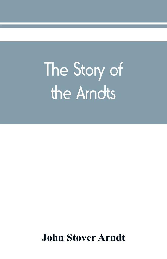 The Story of the Arndts; the life antecedents and descendants of Bernhard Arndt who emigrated to Pennsylvania in the Year 1731
