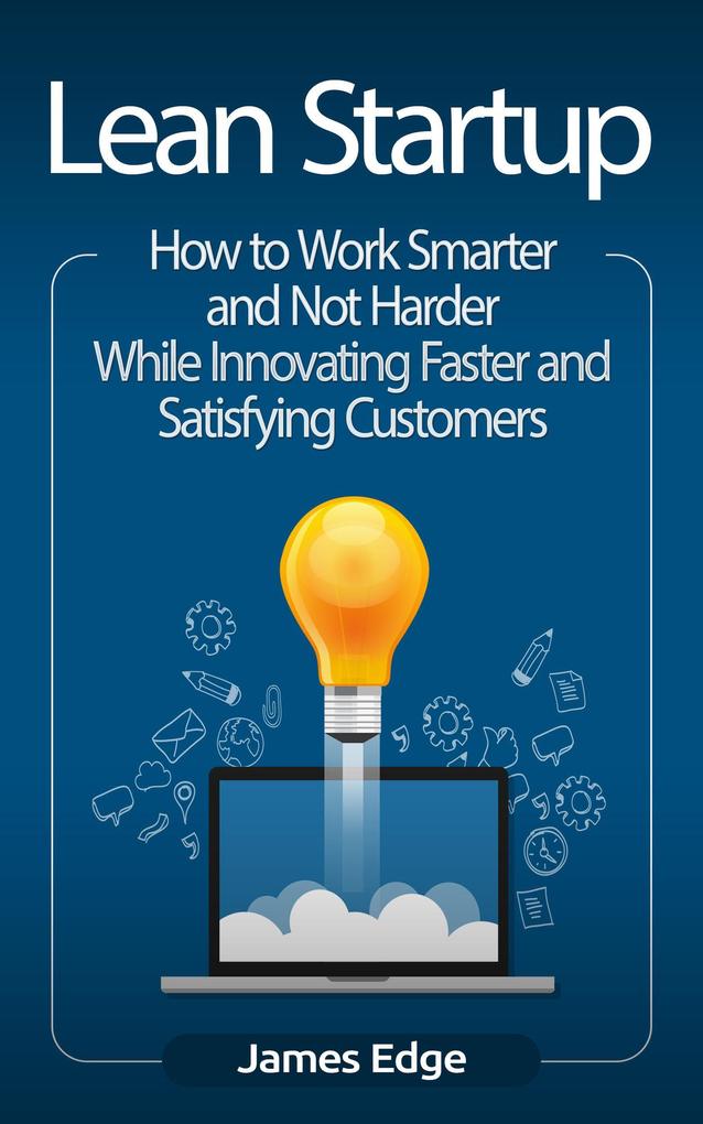Lean Startup: How to Work Smarter and Not Harder While Innovating Faster and Satisfying Customers