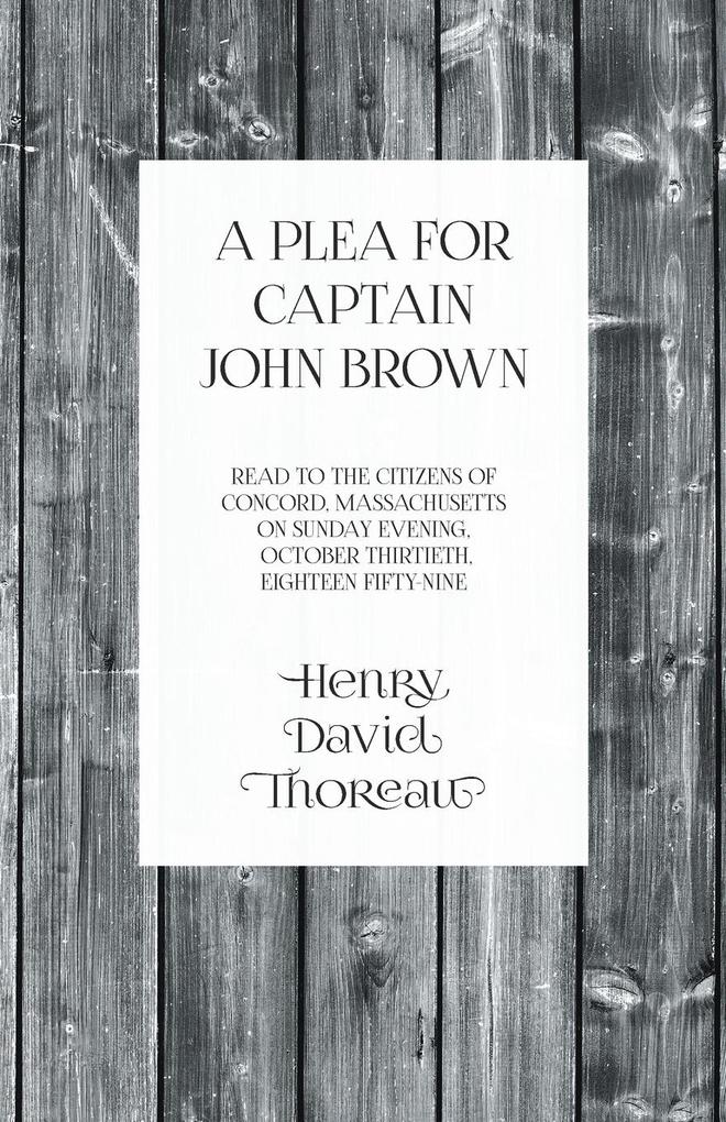 A Plea for Captain John Brown - Read to the citizens of Concord Massachusetts on Sunday evening October thirtieth eighteen fifty-nine