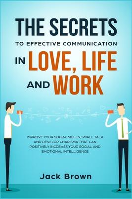 The Secrets to Effective Communication in Love Life and work: Improve Your Social Skills Small Talk and Develop Charisma That Can Positively Increas