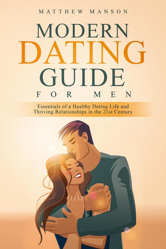 Modern Dating Guide for Men: Essentials of a Healthy Dating Life and Thriving Relationships in the 21st Century