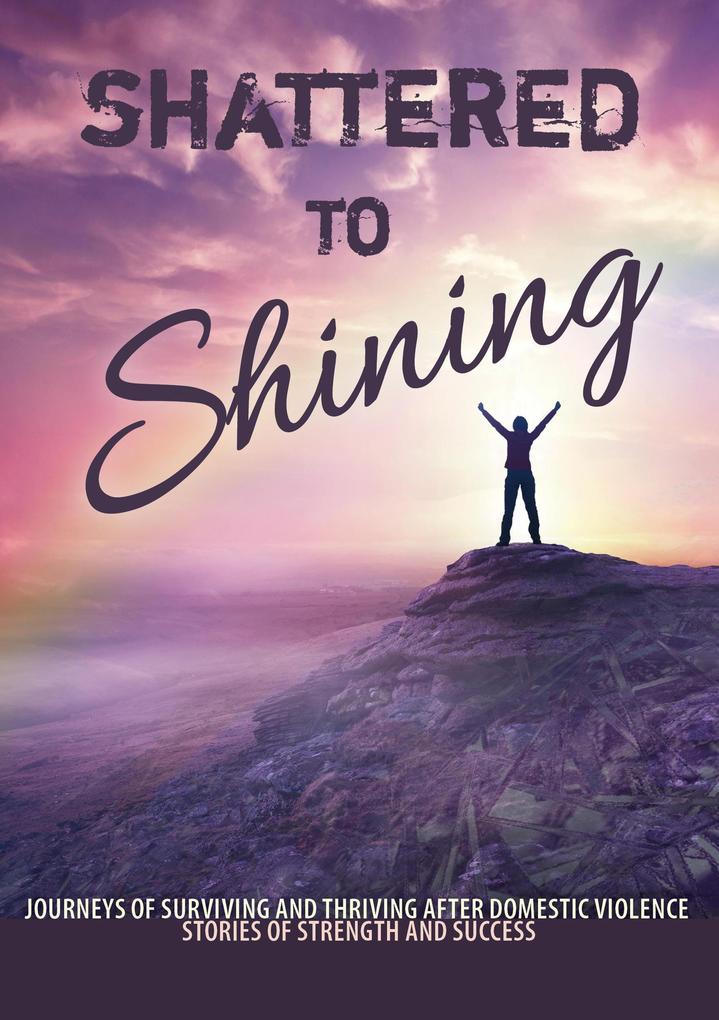 Shattered to Shining Journeys of Surviving and Thriving after Domestic Violence (Stories of strength and success #3)