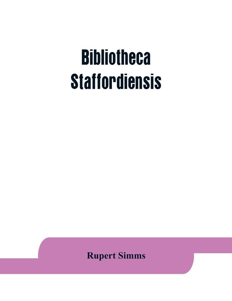 Bibliotheca staffordiensis; or A bibliographical account of books and other printed matter relating to-- printed or published in-- or written by a native resident or person deriving a title from-- any portion of the county of Stafford