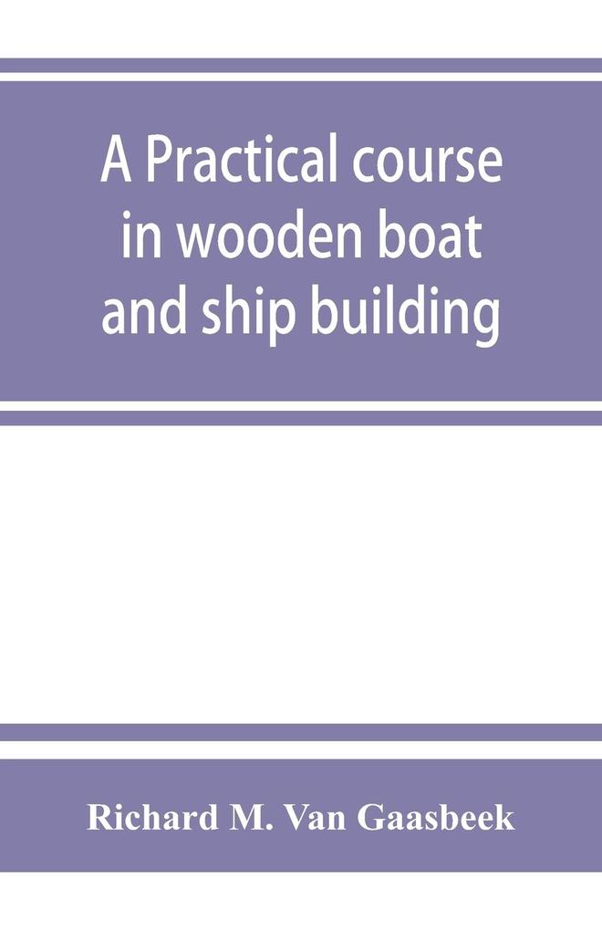 A practical course in wooden boat and ship building the fundamental principles and practical methods described in detail especially written for carpenters and other woodworkers who desire to engage in boat or ship building and as a textbook for schools