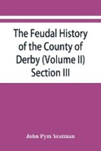 The feudal history of the County of Derby; (chiefly during the 11th 12th and 13th centuries) (Volume II) Section III.