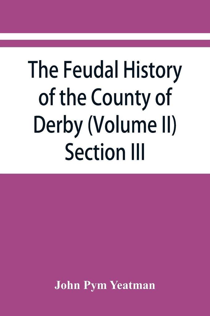 The feudal history of the County of Derby; (chiefly during the 11th 12th and 13th centuries) (Volume II) Section III.