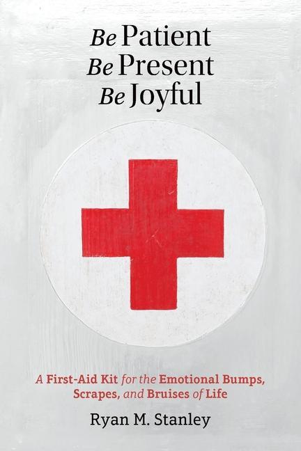 Be Patient Be Present Be Joyful: A First-Aid Kit for the Emotional Bumps Scrapes and Bruises of Life