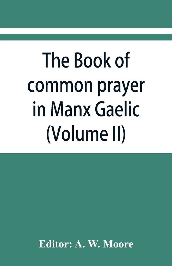 The book of common prayer in Manx Gaelic. Being translations made by Bishop Phillips in 1610 and by the Manx clergy in 1765 (Volume II)