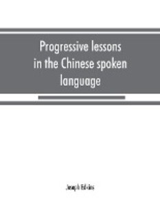 Progressive lessons in the Chinese spoken language with lists of common words and phrases and an appendix containing the laws of tones in the Peking dialect