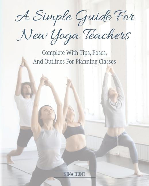A Simple Guide For New Yoga Teachers: Complete With Tips Poses and Outlines For Planning Classes