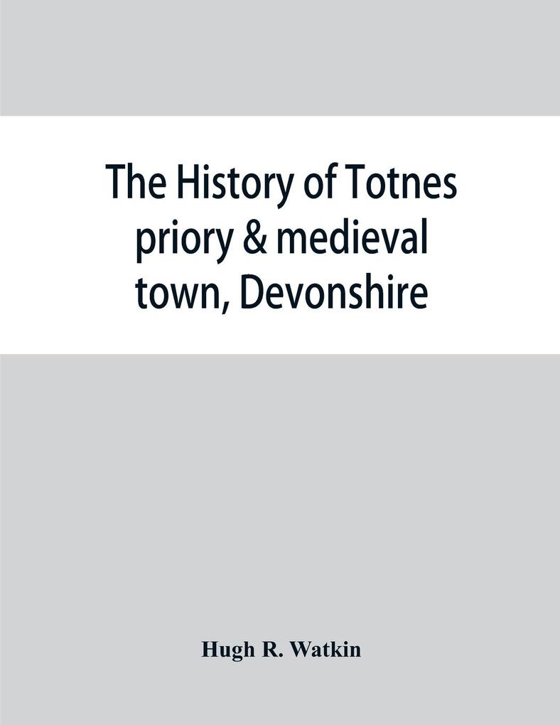 The history of Totnes priory & medieval town Devonshire together with the sister priory of Tywardreath Cornwall; compiled from original records