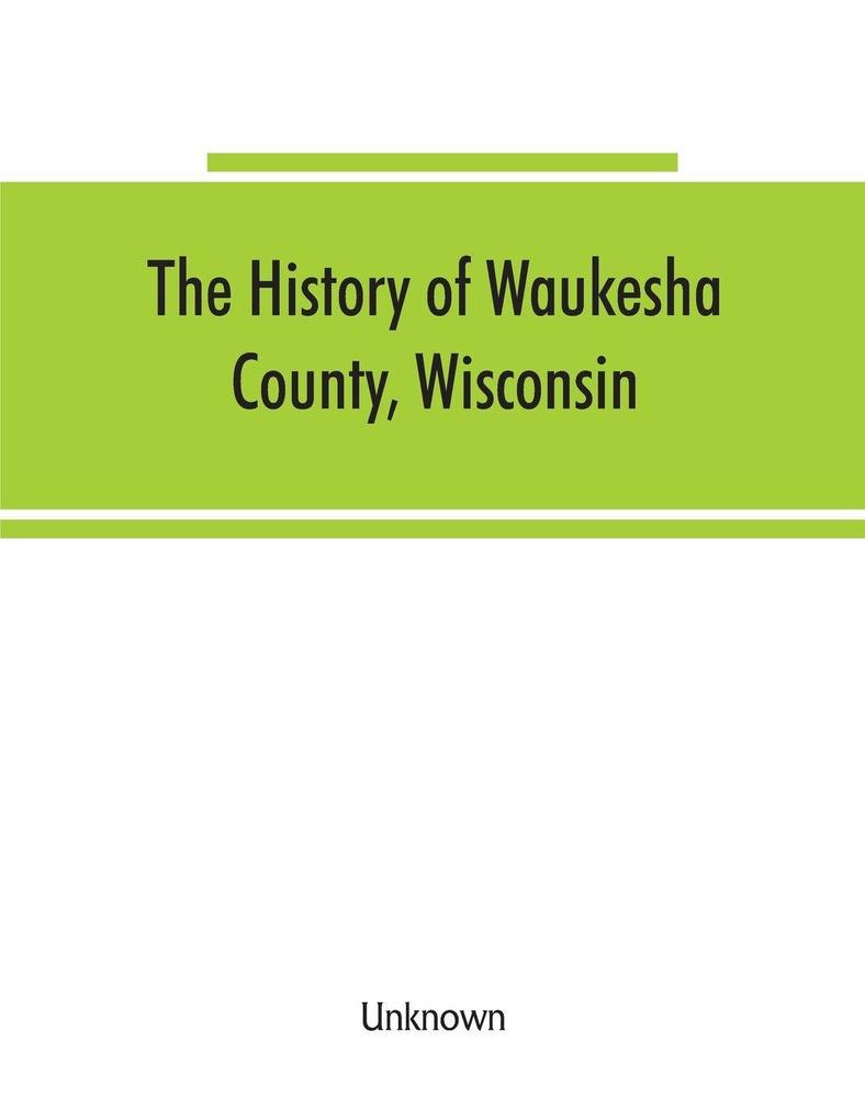The History of Waukesha County Wisconsin. Containing an account of its settlement growth development and resources; an extensive and minute sketch of its cities towns and villages--their improvements industries manufactories churches schools and s