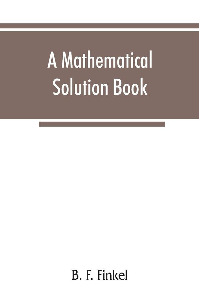 A mathematical solution book. Containing systematic solutions of many of the most difficult problems taken from the leading authors on arithmetic and algebra many problems and solutions from geometry trigonometry and calculus many problems and soluti