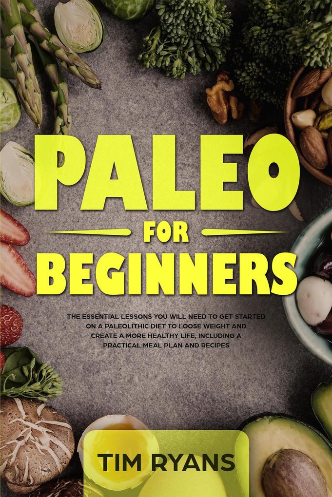 Paleo For Beginners: The Essential Lessons You Will Need To Get Started On A Paleolithic Diet To Loose Weight And Create A More Healthy Life Including A Practical Meal Plan And Recipes