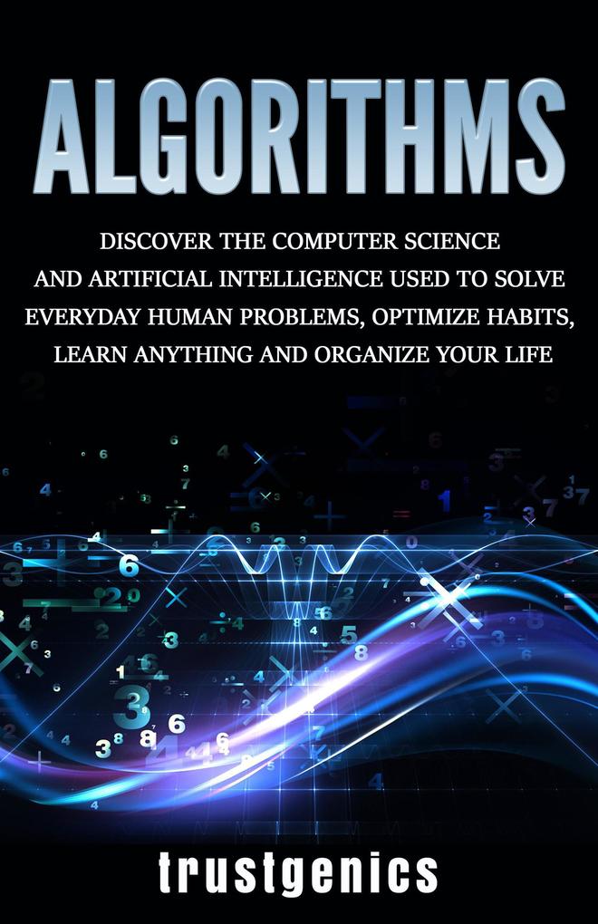 Algorithms: Discover The Computer Science and Artificial Intelligence Used to Solve Everyday Human Problems Optimize Habits Learn Anything and Organize Your Life