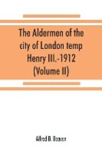 The aldermen of the city of London temp. Henry III.-1912. With notes on the parliamentary representation of the city the aldermen and the livery companies the aldermanic veto aldermanic baronets and knights etc. (Volume II)