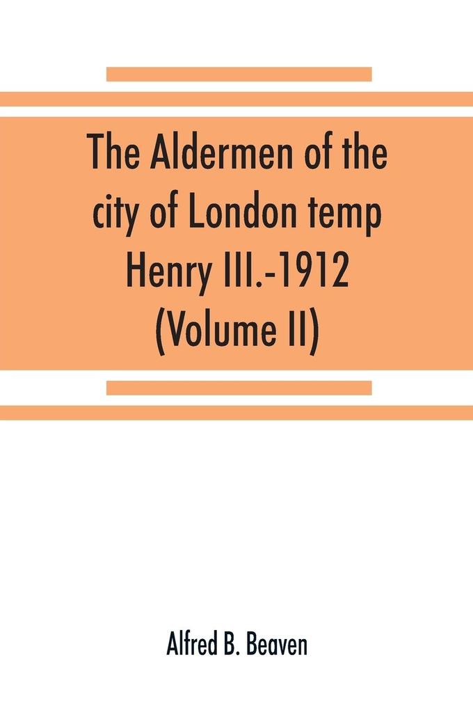 The aldermen of the city of London temp. Henry III.-1912. With notes on the parliamentary representation of the city the aldermen and the livery companies the aldermanic veto aldermanic baronets and knights etc. (Volume II)