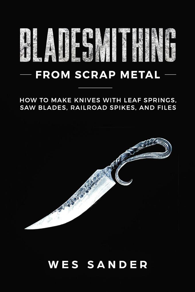 Bladesmithing From Scrap Metal: How to Make Knives With Leaf Springs Saw Blades Railroad Spikes and Files