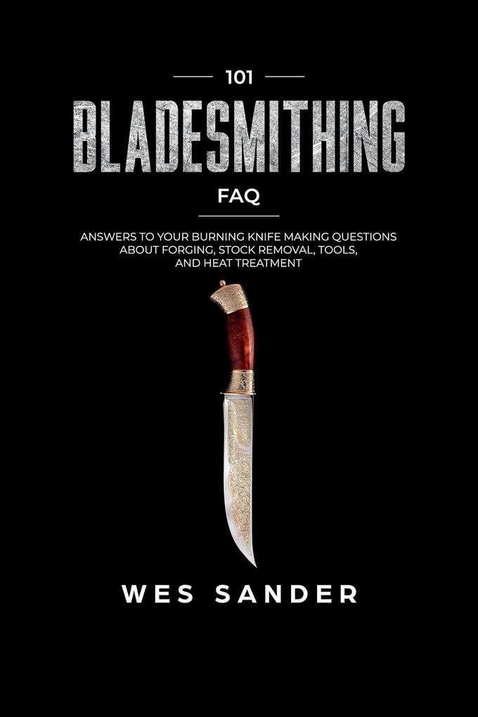 Bladesmithing: 101 Bladesmithing FAQ: Answers to Your Burning Knifemaking Questions About Forging Stock Removal Tools and Heat Treatment