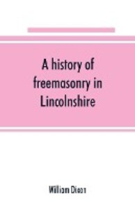 A history of freemasonry in Lincolnshire; being a record of all extinct and existing lodges chapters &c.; a century of the working of Provincial Grand Lodge and the Witham Lodge; together with biographical notices of provincial grand masters and oth