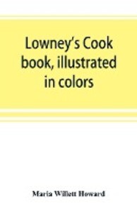 Lowney‘s cook book illustrated in colors; a new guide for the housekeeper especially intended as a full record of delicious dishes sufficient for any well-to-do family clear enough for the beginner and complete enough for ambitious providers