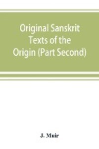 Original Sanskrit Texts of the Origin and history of the people of India their religion and institutions. (Part Second) The Trans Himalayan Origin of the Hindus and their Affinity with the western Branches of the Arian Race.