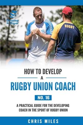 How to Develop a Rugby Union Coach: A Practical Guide for the Developing Coach in the Sport of Rugby Union