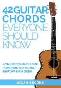 42 Guitar Chords Everyone Should Know: A Complete Step-By-Step Guide To Mastering 42 Of The Most Important Guitar Chords