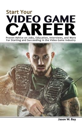 Start Your Video Game Career: Proven Advice on Jobs Education Interviews and More for Starting and Succeeding in the Video Game Industry